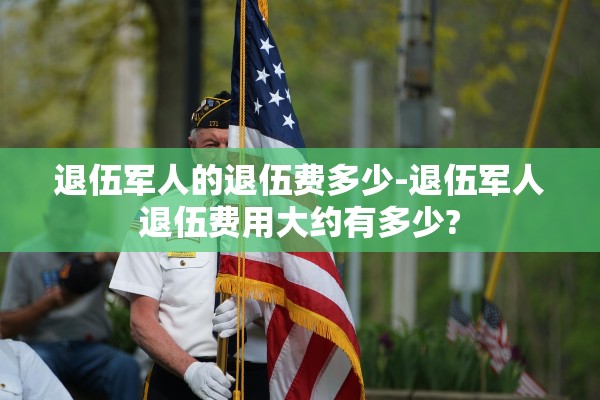退伍军人的退伍费多少-退伍军人退伍费用大约有多少? 退伍军人的退伍费多少-退伍军人退伍费用大约有多少?