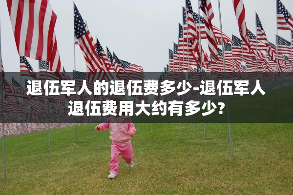 退伍军人的退伍费多少-退伍军人退伍费用大约有多少? 退伍军人的退伍费多少-退伍军人退伍费用大约有多少?