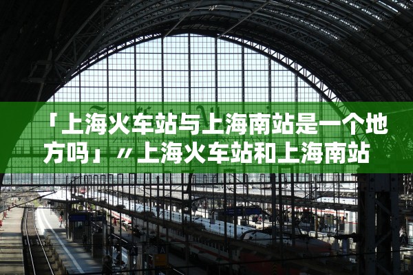「上海火车站与上海南站是一个地方吗」〃上海火车站和上海南站有啥区别