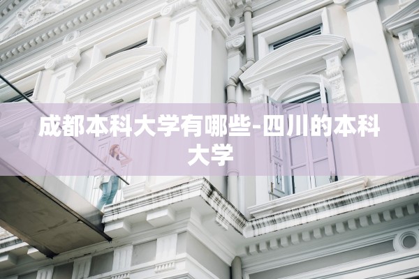 成都本科大学有哪些-四川的本科大学 成都本科大学有哪些-四川的本科大学