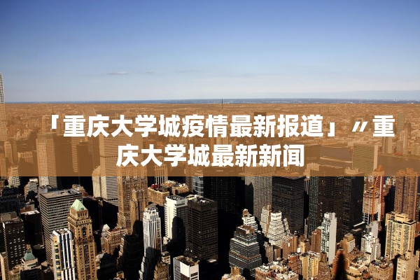「重庆大学城疫情最新报道」〃重庆大学城最新新闻 「重庆大学城疫情最新报道」〃重庆大学城最新新闻