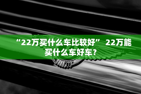 “22万买什么车比较好” 22万能买什么车好车？