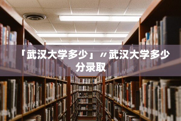「武汉大学多少」〃武汉大学多少分录取 「武汉大学多少」〃武汉大学多少分录取