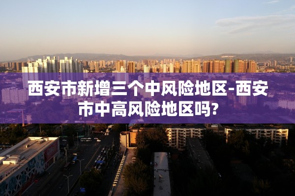 西安市新增三个中风险地区-西安市中高风险地区吗?
