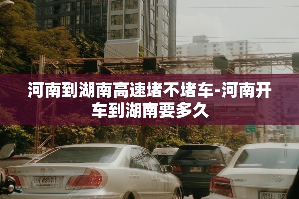 河南到湖南高速堵不堵车-河南开车到湖南要多久 河南到湖南高速堵不堵车-河南开车到湖南要多久