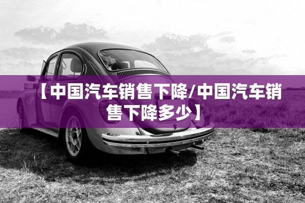 【中国汽车销售下降/中国汽车销售下降多少】 【中国汽车销售下降/中国汽车销售下降多少】