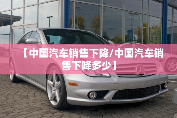 【中国汽车销售下降/中国汽车销售下降多少】 【中国汽车销售下降/中国汽车销售下降多少】