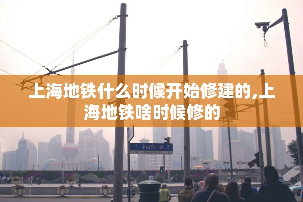 上海地铁什么时候开始修建的,上海地铁啥时候修的