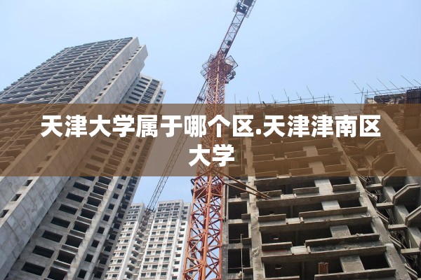 天津大学属于哪个区.天津津南区大学 天津大学属于哪个区.天津津南区大学