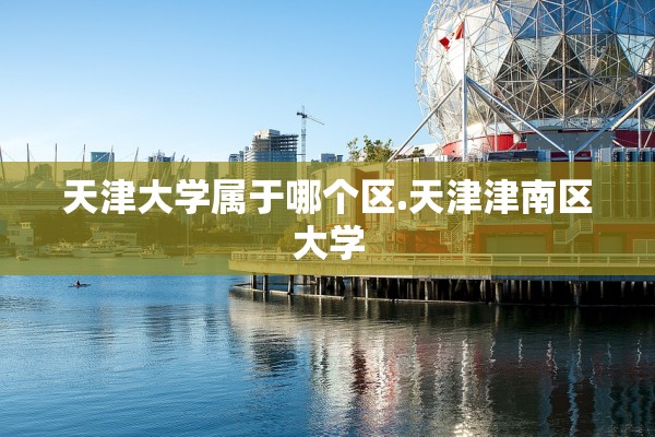 天津大学属于哪个区.天津津南区大学 天津大学属于哪个区.天津津南区大学