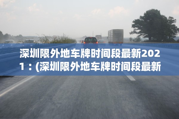 深圳限外地车牌时间段最新2021︰(深圳限外地车牌时间段最新2021星期天) 深圳限外地车牌时间段最新2021︰(深圳限外地车牌时间段最新2021星期天)