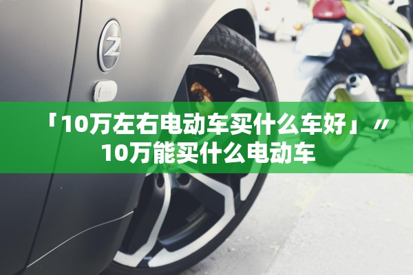 「10万左右电动车买什么车好」〃10万能买什么电动车