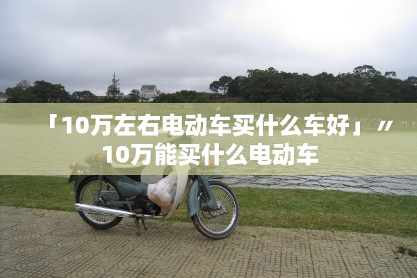 「10万左右电动车买什么车好」〃10万能买什么电动车