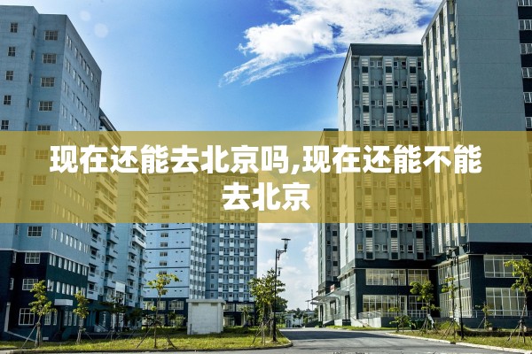 现在还能去北京吗,现在还能不能去北京 现在还能去北京吗,现在还能不能去北京