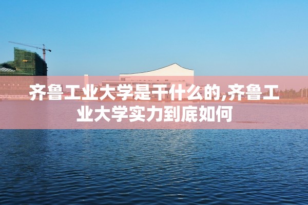 齐鲁工业大学是干什么的,齐鲁工业大学实力到底如何 齐鲁工业大学是干什么的,齐鲁工业大学实力到底如何