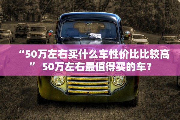 “50万左右买什么车性价比比较高” 50万左右最值得买的车？