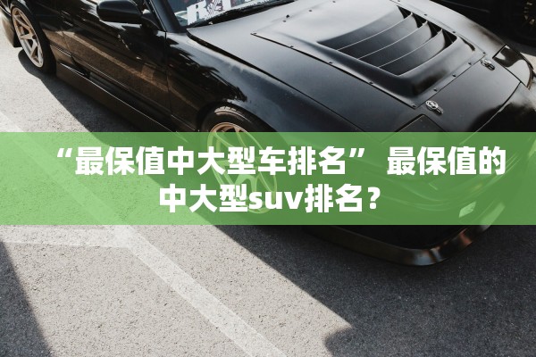 “最保值中大型车排名” 最保值的中大型suv排名？