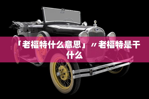 「老福特什么意思」〃老福特是干什么 「老福特什么意思」〃老福特是干什么