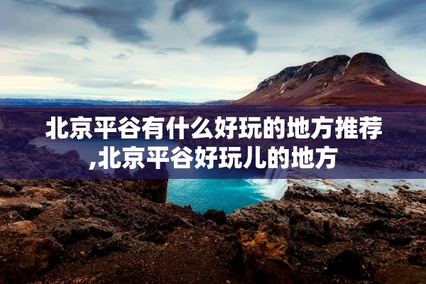 北京平谷有什么好玩的地方推荐,北京平谷好玩儿的地方 北京平谷有什么好玩的地方推荐,北京平谷好玩儿的地方