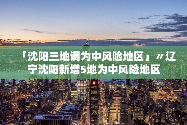 「沈阳三地调为中风险地区」〃辽宁沈阳新增5地为中风险地区