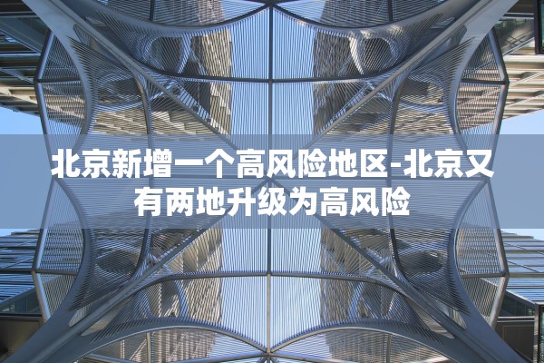 北京新增一个高风险地区-北京又有两地升级为高风险 北京新增一个高风险地区-北京又有两地升级为高风险