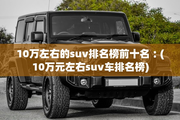 10万左右的suv排名榜前十名︰(10万元左右suv车排名榜) 10万左右的suv排名榜前十名︰(10万元左右suv车排名榜)