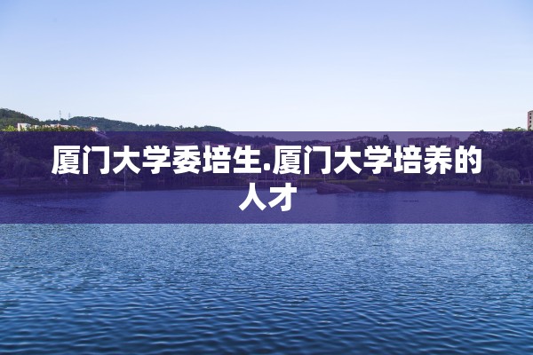 厦门大学委培生.厦门大学培养的人才 厦门大学委培生.厦门大学培养的人才