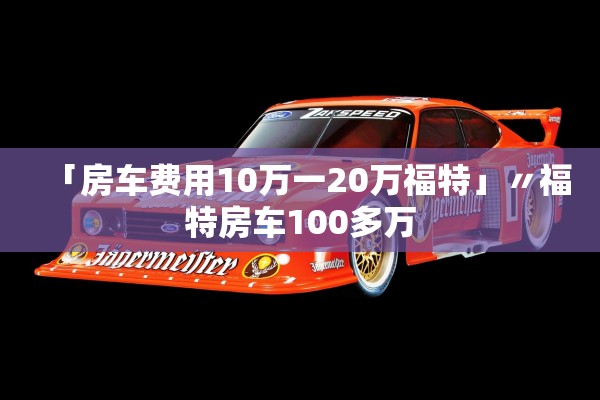 「房车费用10万一20万福特」〃福特房车100多万 「房车费用10万一20万福特」〃福特房车100多万