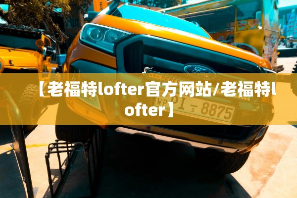 【老福特lofter官方网站/老福特lofter】 【老福特lofter官方网站/老福特lofter】