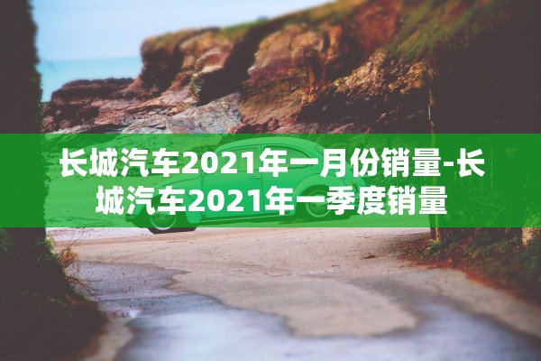 长城汽车2021年一月份销量-长城汽车2021年一季度销量 长城汽车2021年一月份销量-长城汽车2021年一季度销量