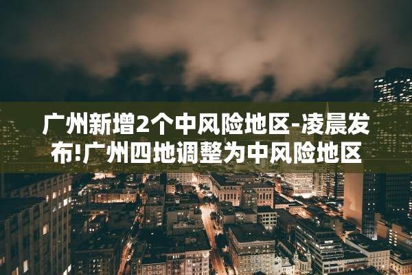广州新增2个中风险地区-凌晨发布!广州四地调整为中风险地区