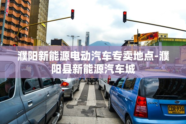 濮阳新能源电动汽车专卖地点-濮阳县新能源汽车城 濮阳新能源电动汽车专卖地点-濮阳县新能源汽车城