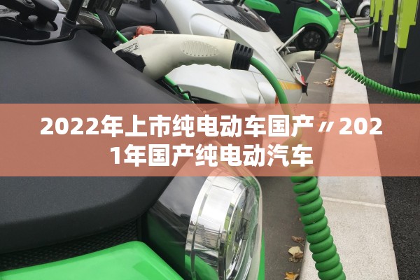 2022年上市纯电动车国产〃2021年国产纯电动汽车 2022年上市纯电动车国产〃2021年国产纯电动汽车