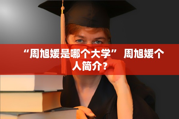 “周旭媛是哪个大学” 周旭媛个人简介？