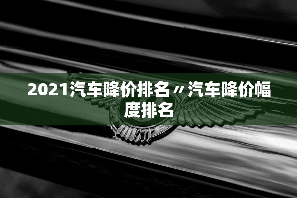 2021汽车降价排名〃汽车降价幅度排名 2021汽车降价排名〃汽车降价幅度排名