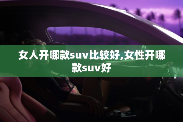 女人开哪款suv比较好,女性开哪款suv好 女人开哪款suv比较好,女性开哪款suv好