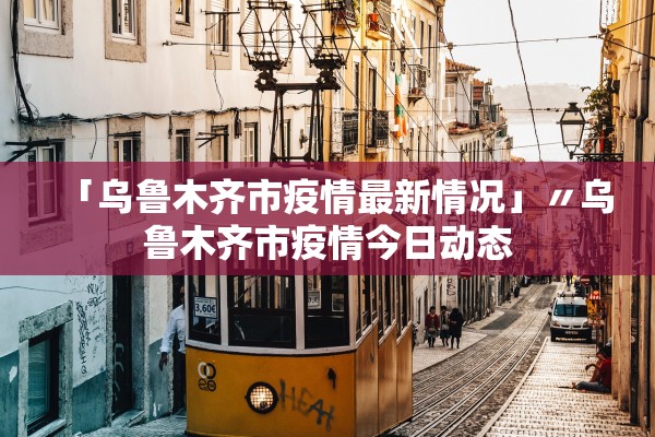 「乌鲁木齐市疫情最新情况」〃乌鲁木齐市疫情今日动态
