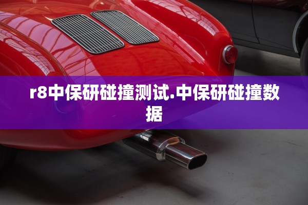 r8中保研碰撞测试.中保研碰撞数据 r8中保研碰撞测试.中保研碰撞数据