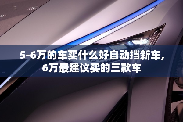 5-6万的车买什么好自动挡新车,6万最建议买的三款车 5-6万的车买什么好自动挡新车,6万最建议买的三款车