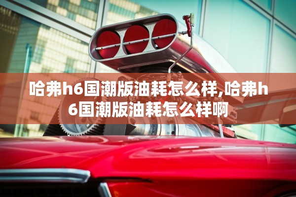 哈弗h6国潮版油耗怎么样,哈弗h6国潮版油耗怎么样啊 哈弗h6国潮版油耗怎么样,哈弗h6国潮版油耗怎么样啊