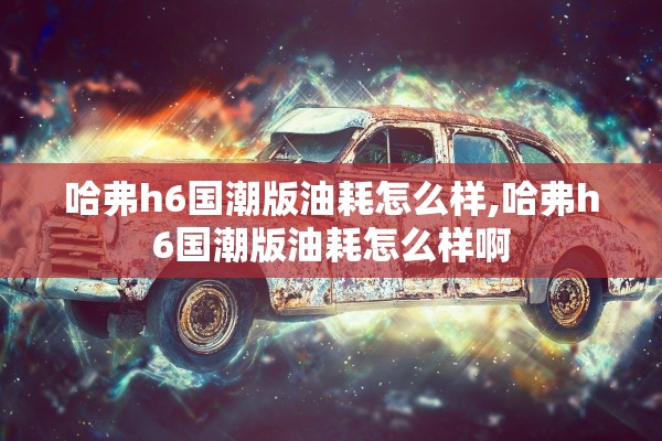哈弗h6国潮版油耗怎么样,哈弗h6国潮版油耗怎么样啊 哈弗h6国潮版油耗怎么样,哈弗h6国潮版油耗怎么样啊