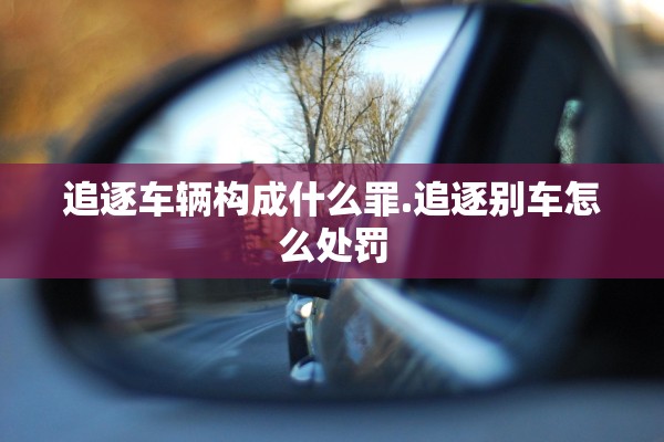 追逐车辆构成什么罪.追逐别车怎么处罚 追逐车辆构成什么罪.追逐别车怎么处罚