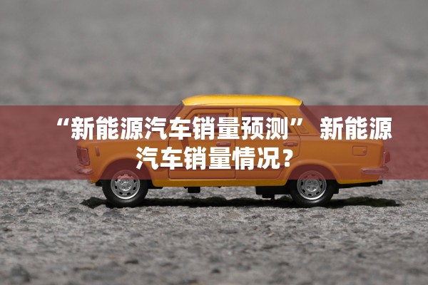 “新能源汽车销量预测” 新能源汽车销量情况？