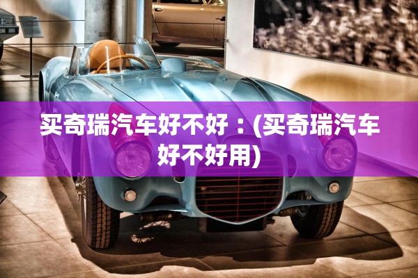买奇瑞汽车好不好︰(买奇瑞汽车好不好用) 买奇瑞汽车好不好︰(买奇瑞汽车好不好用)