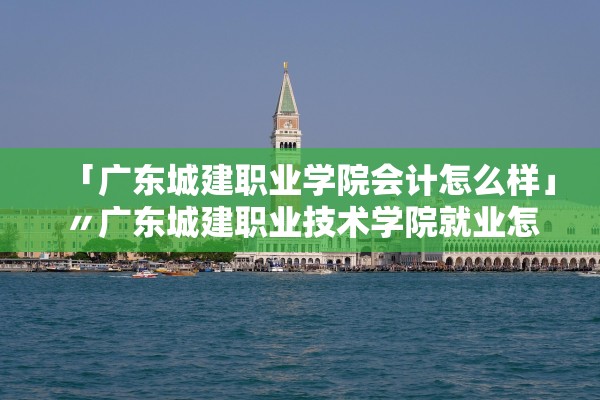 「广东城建职业学院会计怎么样」〃广东城建职业技术学院就业怎么样