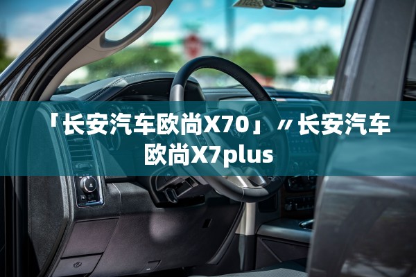 「长安汽车欧尚X70」〃长安汽车欧尚X7plus 「长安汽车欧尚X70」〃长安汽车欧尚X7plus
