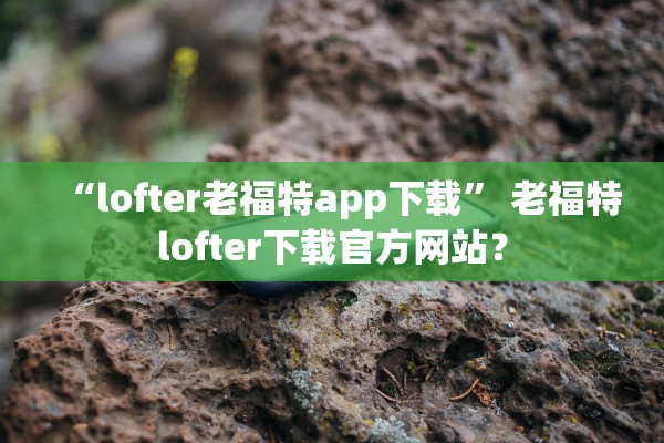 “lofter老福特app下载” 老福特lofter下载官方网站？