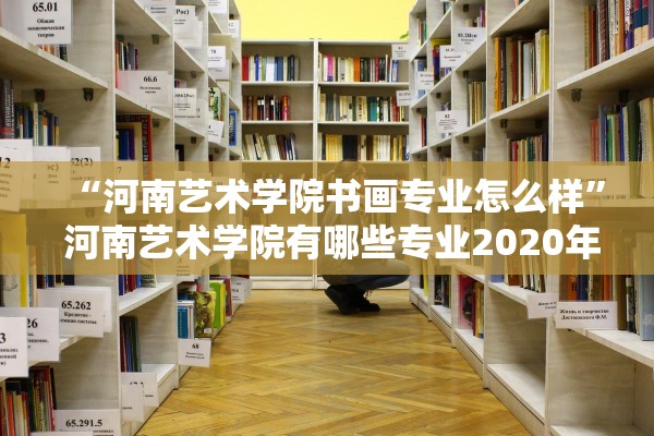 “河南艺术学院书画专业怎么样” 河南艺术学院有哪些专业2020年？