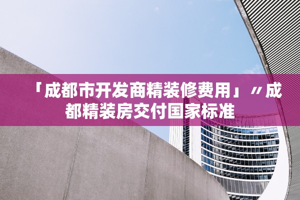 「成都市开发商精装修费用」〃成都精装房交付国家标准