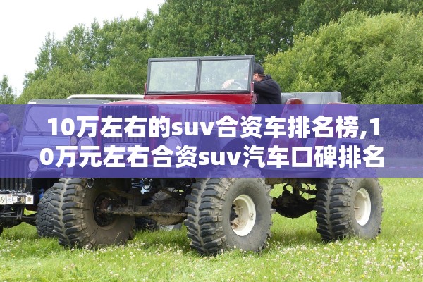 10万左右的suv合资车排名榜,10万元左右合资suv汽车口碑排名榜 10万左右的suv合资车排名榜,10万元左右合资suv汽车口碑排名榜